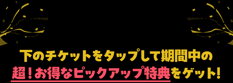 下のチケットをタップして期間中の超！お得なピックアップ特典をゲット！
